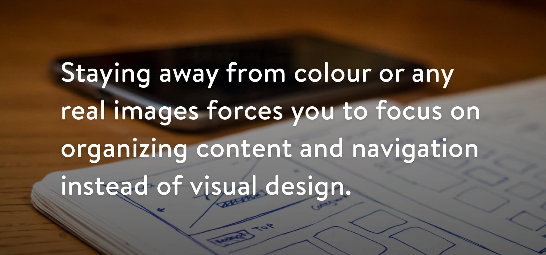 Staying away from colour or any real images forces you to focus on organizing content and navigation instead of visual design.