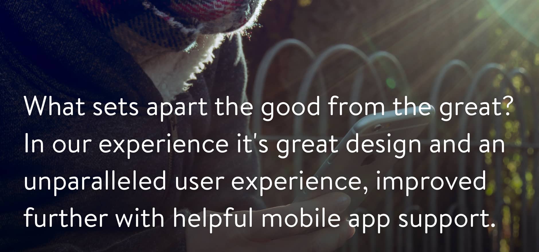 What sets apart the good from the great? In our experience it's great design and an unparalleled user experience, improved further with helpful mobile app support.